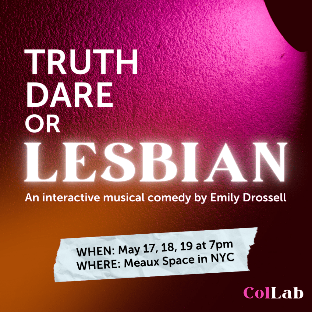 Truth, dare, or Lesbian. An interactive musical comedy by Emily Drossell. May 17, 18, 18 at 7pm at Meaux Space in NYC.