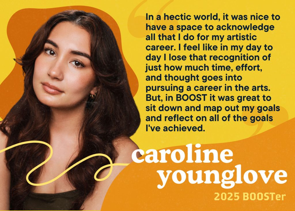 In a hectic world, it was nice to have a space to acknowledge all that I do for my artistic career. I feel like in my day to day I lose that recognition of just how much time, effort, and thought goes into pursuing a career in the arts. But, in BOOST it was great to sit down and map out my goals and reflect on all of the goals I've achieved. Caroline Younglove, 2025 BOOSTer.