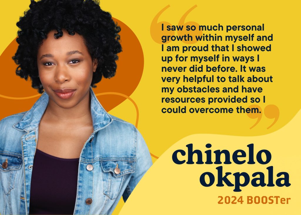 I saw so much personal growth within myself and I am proud that I showed up for myself in ways I never did before. It was very helpful to talk about my obstacles and have resources provided so I could overcome them. Chinelo Okpala, 2024 BOOSTer.