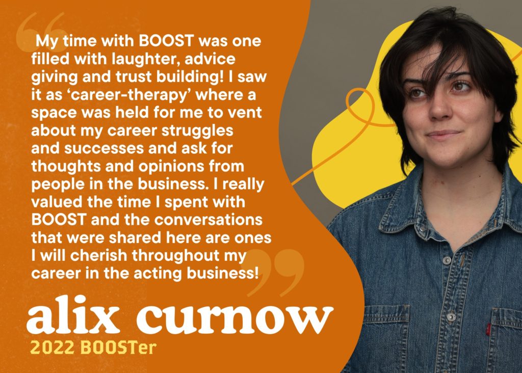  My time with BOOST was one filled with laughter, advice giving and trust building! I saw it as ‘career-therapy’ where a space was held for me to vent about my career struggles 
and successes and ask for thoughts and opinions from people in the business. I really valued the time I spent with BOOST and the conversations that were shared here are ones I will cherish throughout my career in the acting business! Alix Curnow, 2022 BOOSTer.