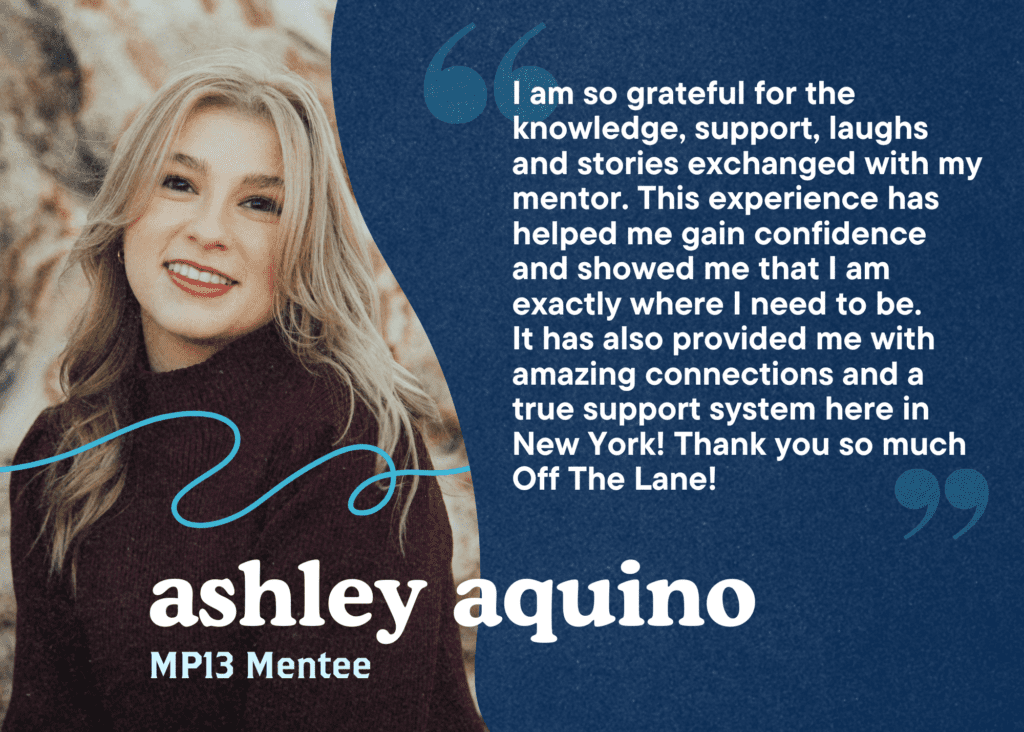 I am so grateful for the knowledge, support, laughs and stories exchanged with my mentor. This experience has helped me gain confidence and showed me that I am exactly where I need to be. 
It has also provided me with amazing connections and a true support system here in New York! Thank you so much Off The Lane! Ashley Aquino, MP13 Mentee.