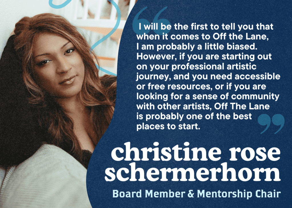 I will be the first to tell you that when it comes to Off the Lane, 
I am probably a little biased. However, if you are starting out on your professional artistic journey, and you need accessible or free resources, or if you are looking for a sense of community with other artists, Off The Lane is probably one of the best places to start. Christine Rose Schermerhorn, Board Member and Mentorship Chair.