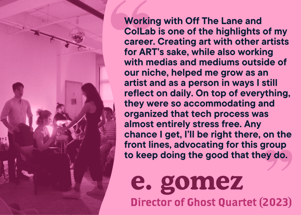Working with Off The Lane and ColLab is one of the highlights of my career. Creating art with other artists for ART’s sake, while also working with medias and mediums outside of our niche, helped me grow as an artist and as a person in ways I still reflect on daily. On top of everything, they were so accommodating and organized that tech process was almost entirely stress free. Any chance I get, I’ll be right there, on the front lines, advocating for this group to keep doing the good that they do. E. Gomez. Director of Ghost Quartet, 2023).