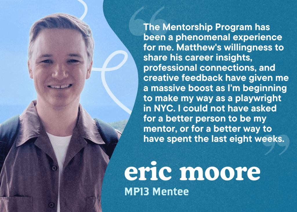 The Mentorship Program has been a phenomenal experience for me. Matthew's willingness to share his career insights, professional connections, and creative feedback have given me a massive boost as I'm beginning to make my way as a playwright in NYC. I could not have asked for a better person to be my mentor, or for a better way to have spent the last eight weeks. Eric Moore, MP13 Mentee