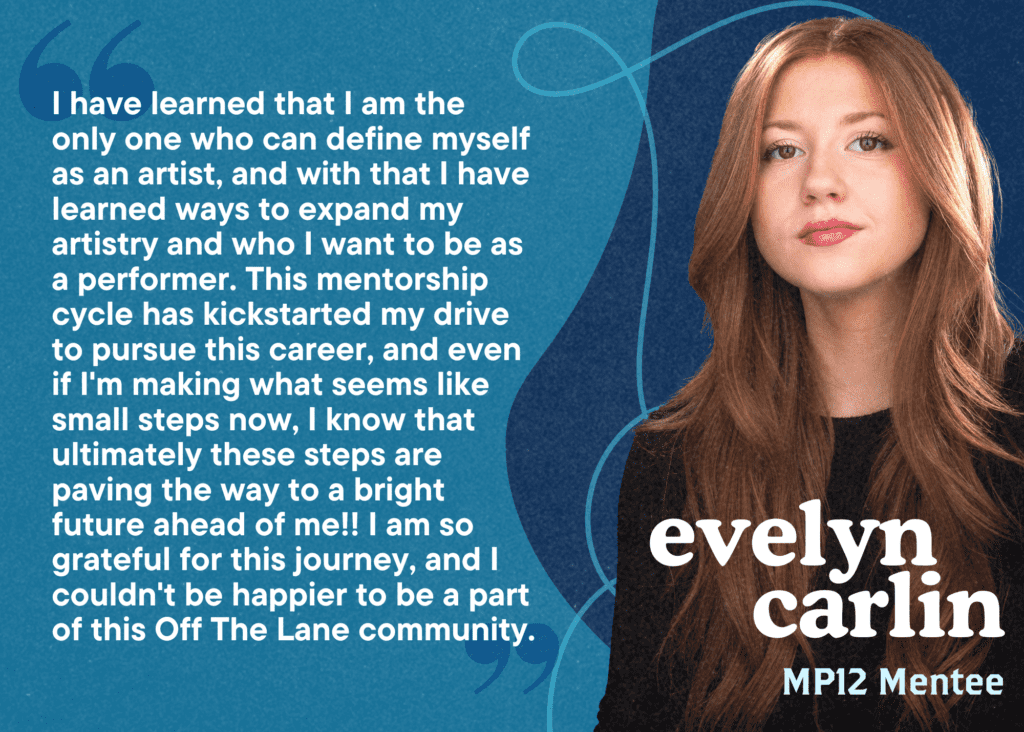 I have learned that I am the only one who can define myself as an artist, and with that I have learned ways to expand my artistry and who I want to be as a performer. This mentorship cycle has kickstarted my drive to pursue this career, and even if I'm making what seems like small steps now, I know that ultimately these steps are paving the way to a bright future ahead of me!! I am so grateful for this journey, and I couldn't be happier to be a part of this Off The Lane community. Evelyn Carlin, MP12 Mentee.