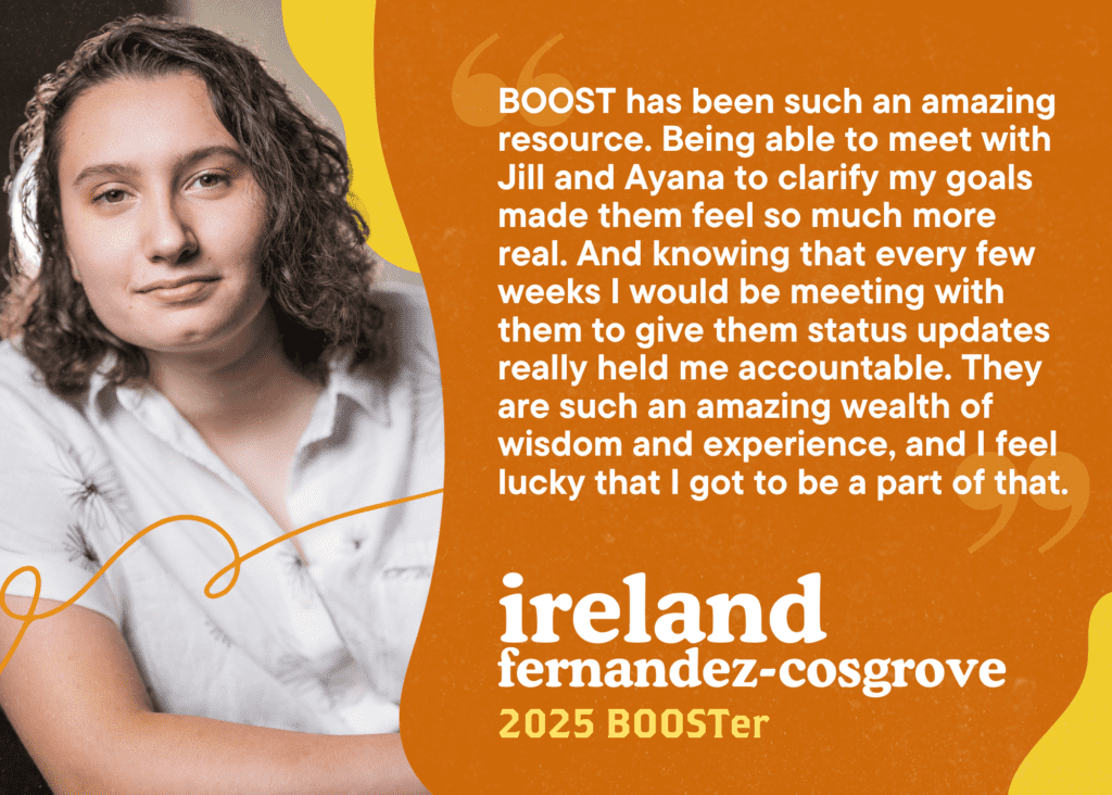 BOOST has been such an amazing resource. Being able to meet with Jill and Ayana to clarify my goals made them feel so much more real. And knowing that every few weeks I would be meeting with them to give them status updates really held me accountable. They are such an amazing wealth of wisdom and experience, and I feel lucky that I got to be a part of that. Ireland 
Fernandez-Cosgrove, 2025 BOOSTer.
